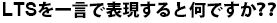 LTSを一言で表現すると何ですか??